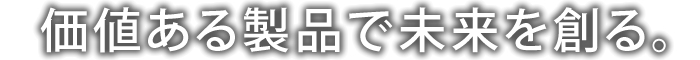 価値ある製品で未来を創る。